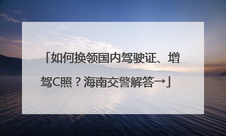 如何换领国内驾驶证、增驾C照？海南交警解答→