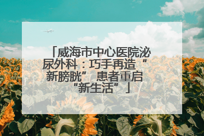 威海市中心医院泌尿外科：巧手再造“新膀胱” 患者重启“新生活”