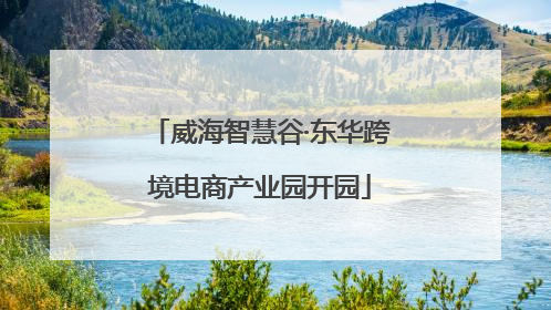 威海智慧谷·东华跨境电商产业园开园