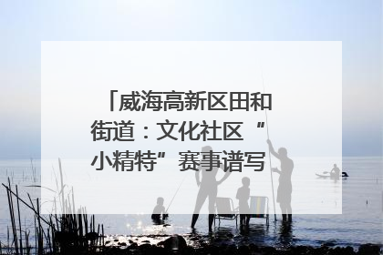 威海高新区田和街道：文化社区“小精特”赛事谱写文化赋能新乐章