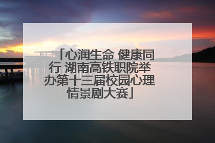 心润生命 健康同行 湖南高铁职院举办第十三届校园心理情景剧大赛