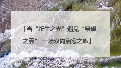 当“新生之光”遇见“希望之翼” 一场双向治愈之旅