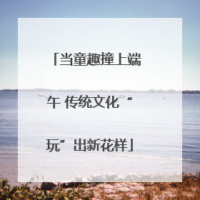 当童趣撞上端午 传统文化“玩”出新花样