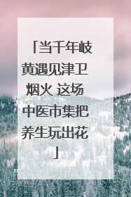 当千年岐黄遇见津卫烟火 这场中医市集把养生玩出花