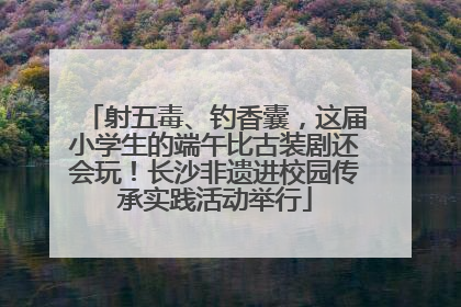 射五毒、钓香囊，这届小学生的端午比古装剧还会玩！长沙非遗进校园传承实践活动举行