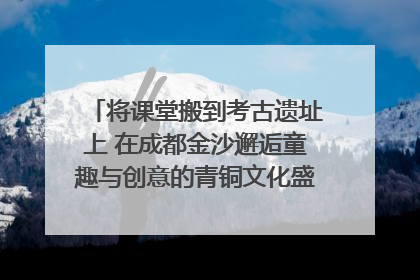 将课堂搬到考古遗址上 在成都金沙邂逅童趣与创意的青铜文化盛宴｜文化中国行