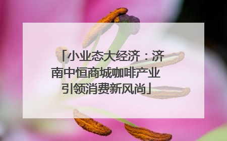 小业态大经济：济南中恒商城咖啡产业引领消费新风尚