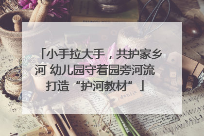 小手拉大手，共护家乡河 幼儿园守着园旁河流打造“护河教材”