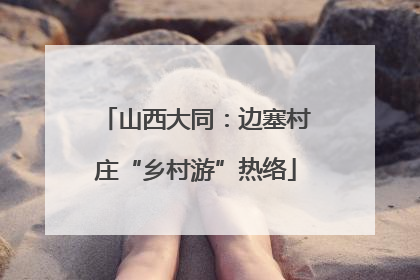 山西大同：边塞村庄“乡村游”热络
