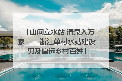 山间立水站 清泉入万家——浙江单村水站建设惠及偏远乡村百姓