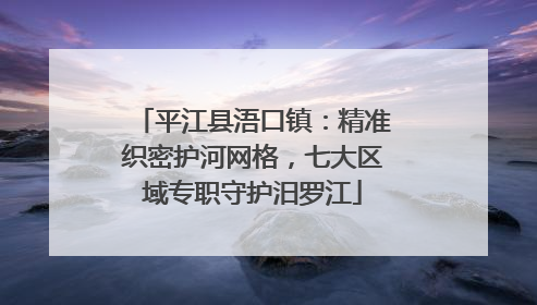 平江县浯口镇：精准织密护河网格，七大区域专职守护汨罗江