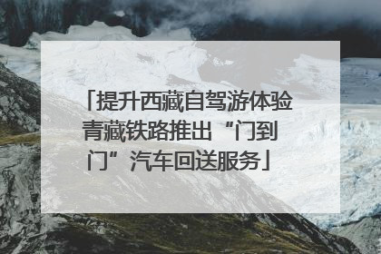 提升西藏自驾游体验 青藏铁路推出“门到门”汽车回送服务