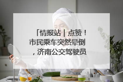 情报站｜点赞！市民乘车突然晕倒，济南公交驾驶员和乘客热心相助
