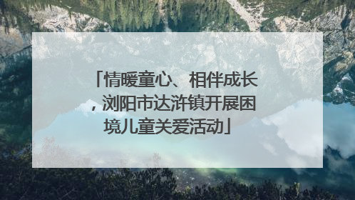 情暖童心、相伴成长，浏阳市达浒镇开展困境儿童关爱活动