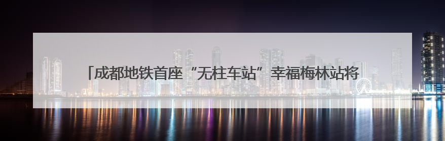 成都地铁首座“无柱车站”幸福梅林站将创造出6.5个足球场大小的通透空间