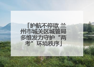 护航不停歇 兰州市城关区城管局多维发力守护“两考”环境秩序