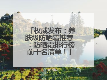 权威发布：养肤级防晒霜推荐：防晒霜排行榜前十名清单！