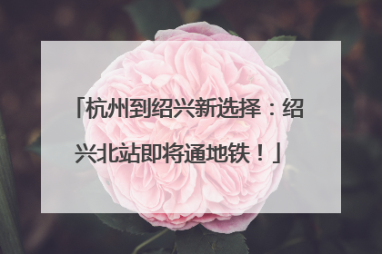 杭州到绍兴新选择：绍兴北站即将通地铁！
