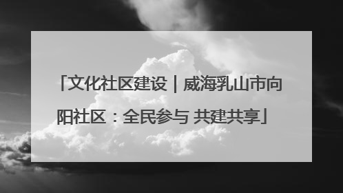 文化社区建设｜威海乳山市向阳社区：全民参与 共建共享