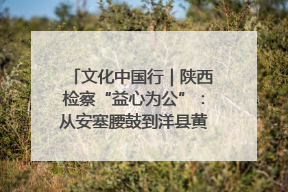 文化中国行｜陕西检察“益心为公”：从安塞腰鼓到洋县黄酒的非遗守护