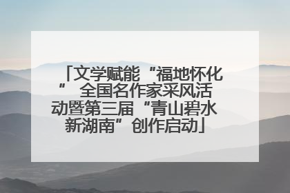 文学赋能“福地怀化” 全国名作家采风活动暨第三届“青山碧水新湖南”创作启动