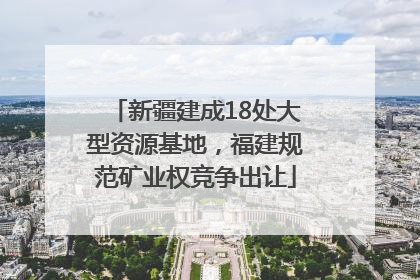 新疆建成18处大型资源基地，福建规范矿业权竞争出让