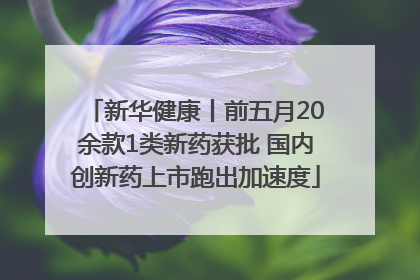 新华健康丨前五月20余款1类新药获批 国内创新药上市跑出加速度