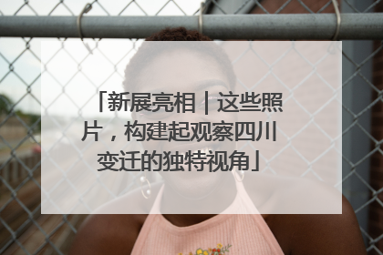 新展亮相｜这些照片，构建起观察四川变迁的独特视角