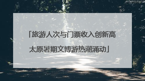 旅游人次与门票收入创新高 太原暑期文博游热潮涌动