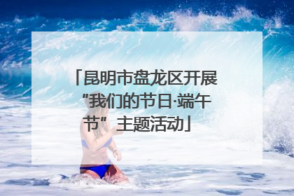 昆明市盘龙区开展“我们的节日·端午节”主题活动