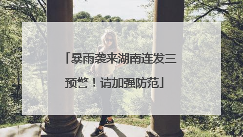 暴雨袭来湖南连发三预警！请加强防范