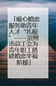 暖心婚恋服务助青年人才“扎根”——滨州市总工会为青年职工搭建婚恋幸福阶梯