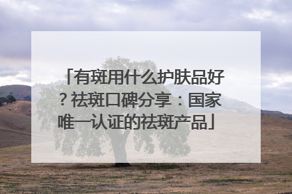 有斑用什么护肤品好？祛斑口碑分享：国家唯一认证的祛斑产品