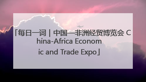 每日一词｜中国—非洲经贸博览会 China-Africa Economic and Trade Expo