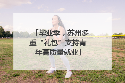 毕业季，苏州多重“礼包”支持青年高质量就业