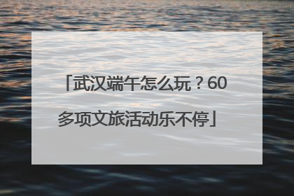 武汉端午怎么玩？60多项文旅活动乐不停