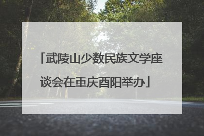 武陵山少数民族文学座谈会在重庆酉阳举办
