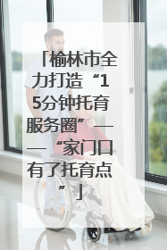 榆林市全力打造“15分钟托育服务圈”——“家门口有了托育点”