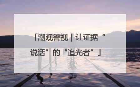 潮观警视｜让证据“说话”的“追光者”