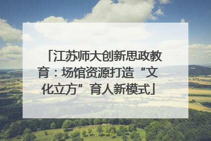 江苏师大创新思政教育：场馆资源打造“文化立方”育人新模式