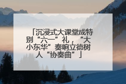 沉浸式大课堂成特别“六一”礼，“大小东华”奏响立德树人“协奏曲”