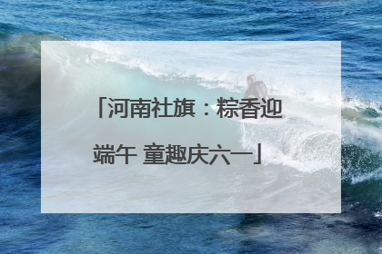 河南社旗：粽香迎端午 童趣庆六一