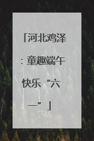 河北鸡泽：童趣端午 快乐“六一”