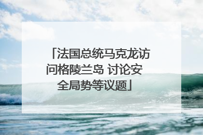 法国总统马克龙访问格陵兰岛 讨论安全局势等议题