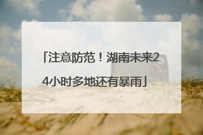 注意防范！湖南未来24小时多地还有暴雨