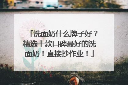 洗面奶什么牌子好？精选十款口碑最好的洗面奶！直接抄作业！