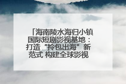 海南陵水海归小镇国际短剧影视基地：打造“拎包出海”新范式 构建全球影视产业“新热土”