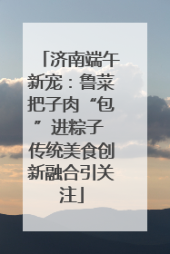 济南端午新宠：鲁菜把子肉“包”进粽子 传统美食创新融合引关注