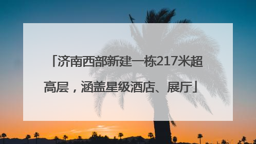 济南西部新建一栋217米超高层，涵盖星级酒店、展厅