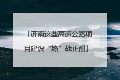 济南这些高速公路项目建设“热”战正酣